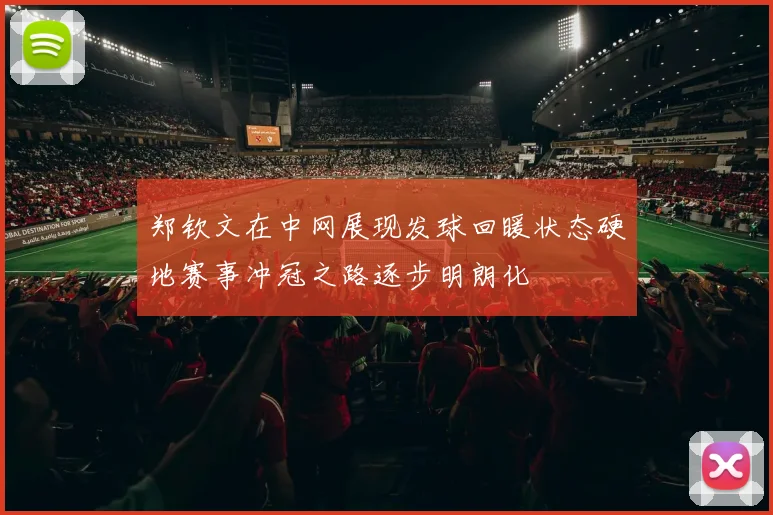 郑钦文在中网展现发球回暖状态硬地赛事冲冠之路逐步明朗化