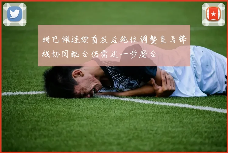 姆巴佩连续首发后跑位调整皇马锋线协同配合仍需进一步磨合