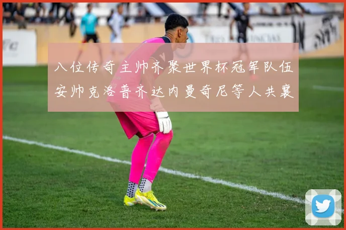 八位传奇主帅齐聚世界杯冠军队伍安帅克洛普齐达内曼奇尼等人共襄盛举