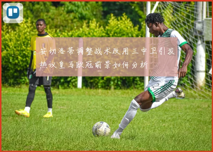 安切洛蒂调整战术改用三中卫引发热议皇马欧冠前景如何分析