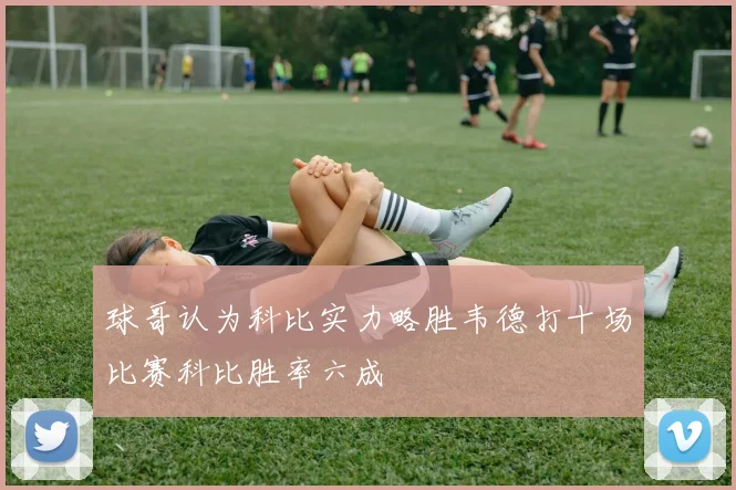 球哥认为科比实力略胜韦德打十场比赛科比胜率六成