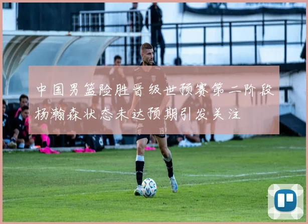 中国男篮险胜晋级世预赛第二阶段杨瀚森状态未达预期引发关注