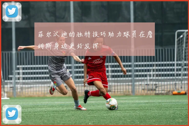 菲尔汉迪的独特技巧助力球员在詹姆斯身边更好发挥