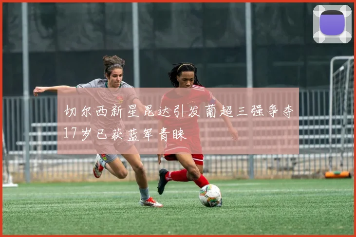 切尔西新星昆达引发葡超三强争夺17岁已获蓝军青睐