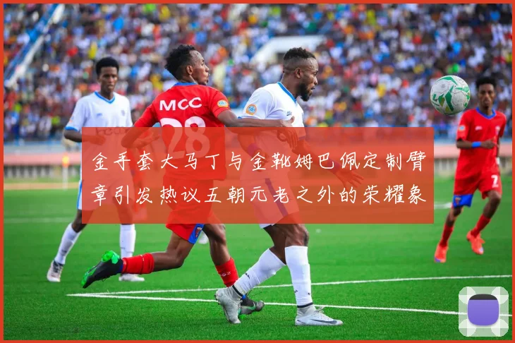 金手套大马丁与金靴姆巴佩定制臂章引发热议五朝元老之外的荣耀象征