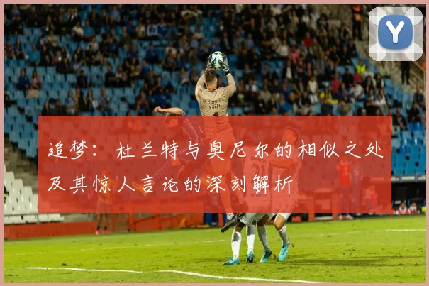 追梦：杜兰特与奥尼尔的相似之处及其惊人言论的深刻解析