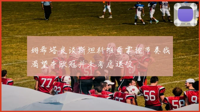 姆希塔良谈斯坦科维奇掌控节奏我渴望夺欧冠并未考虑退役