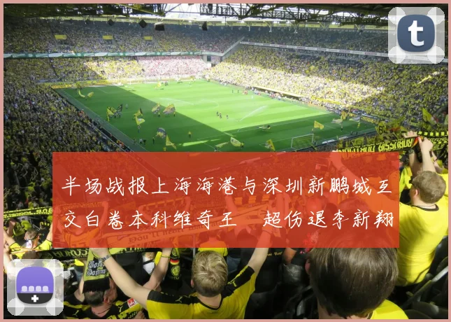 半场战报上海海港与深圳新鹏城互交白卷本科维奇王燊超伤退李新翔错失良机