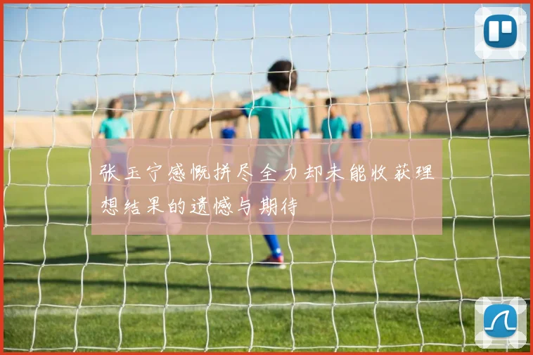 张玉宁感慨拼尽全力却未能收获理想结果的遗憾与期待