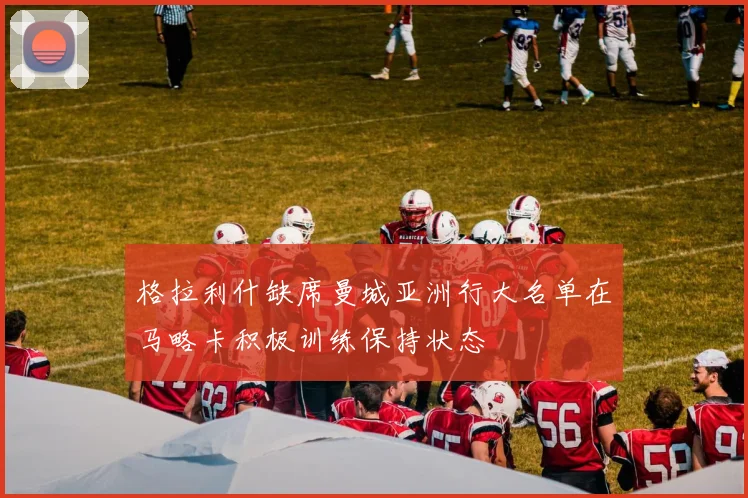 格拉利什缺席曼城亚洲行大名单在马略卡积极训练保持状态