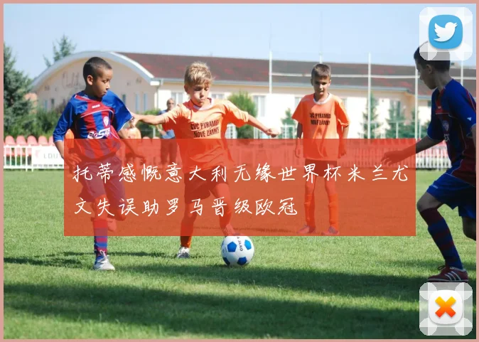 托蒂感慨意大利无缘世界杯米兰尤文失误助罗马晋级欧冠