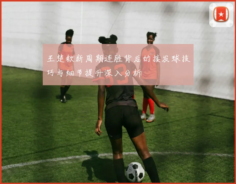 王楚钦新周期连胜背后的接发球技巧与细节提升深入分析