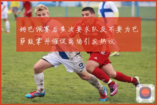 姆巴佩赛后多次要求队友不要为巴萨鼓掌并催促离场引发热议