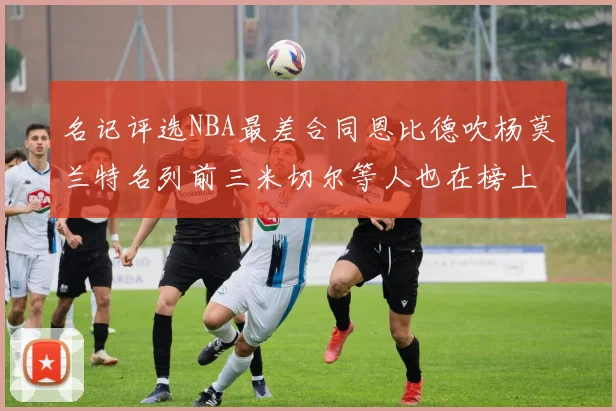 名记评选NBA最差合同恩比德吹杨莫兰特名列前三米切尔等人也在榜上