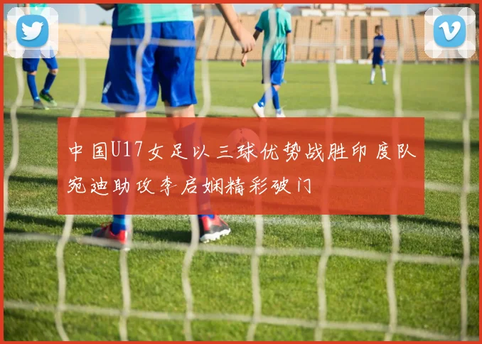 中国U17女足以三球优势战胜印度队宛迪助攻李启娴精彩破门