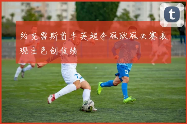 约克雷斯首季英超夺冠欧冠决赛表现出色创佳绩