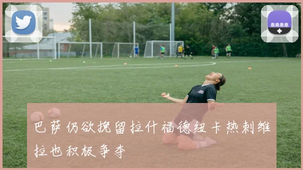 巴萨仍欲挽留拉什福德纽卡热刺维拉也积极争夺