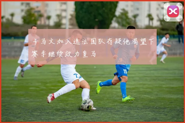卡马文加入选法国队存疑他渴望下赛季继续效力皇马