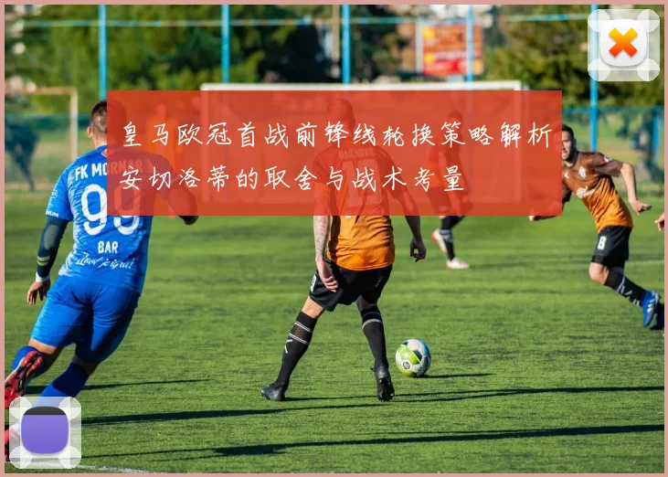 皇马欧冠首战前锋线轮换策略解析安切洛蒂的取舍与战术考量