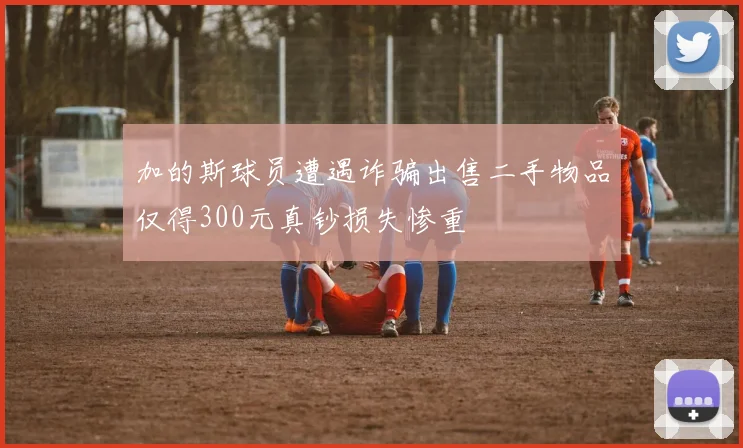 加的斯球员遭遇诈骗出售二手物品仅得300元真钞损失惨重