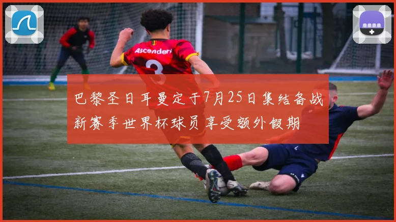 巴黎圣日耳曼定于7月25日集结备战新赛季世界杯球员享受额外假期