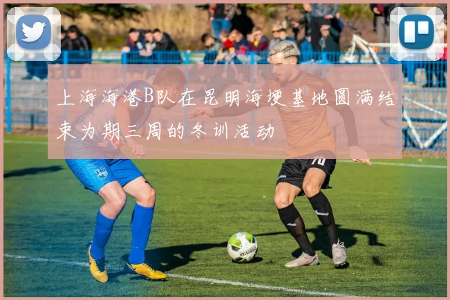 上海海港B队在昆明海埂基地圆满结束为期三周的冬训活动